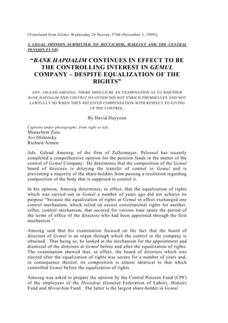 [Translated from Globes Wednesday 24 Hesvan, 5760 (November 3, 1999)]
A LEGAL OPINION SUBMITTED TO MIVTACHIM, MAKEFET AND THE CENTRAL
PENSION FUND:
“BANK HAPOALIM CONTINUES IN EFFECT TO BE
THE CONTROLLING INTEREST IN GEMUL
COMPANY – DESPITE EQUALIZATION OF THE
RIGHTS”
ADV. GILEAD AMOZEG: THERE SHOULD BE AN EXAMINATION AS TO WHETHER
BANK HAPOALIM AND CHEVRAT HA-OVDIM DID NOT ENRICH THEMSELVES AND NOT
LAWFULLY SO WHEN THEY RECEIVED COMPENSATION WITH RESPECT TO GIVING
UP THE CONTROL.
By David Hayyoun
Captions under photographs, from right to left:
Menachem Zuta
Avi Olshinsky
Richard Armon
Adv. Gilead Amozeg, of the firm of Zellermayer, Pelossof has recently
completed a comprehensive opinion for the pension funds in the matter of the
control of Gemul Company. He determines that the composition of the Gemul
board of directors is delaying the transfer of control in Gemul and is
preventing a majority of the share-holders from passing a resolution regarding
composition of the body that is supposed to control it.
In his opinion, Amozeg determines, in effect, that the equalization of rights
which was carried out in Gemul a number of years ago did not achieve its
purpose “because the equalization of rights at Gemul in effect exchanged one
control mechanism, which relied on excess constitutional rights for another,
softer, control mechanism, that secured for various time spans the period of
the terms of office of the directors who had been appointed through the first
mechanism.”.
Amozeg said that his examination focused on the fact that the board of
directors of Gemul is an organ through which the control in the company is
obtained. That being so, he looked at the mechanism for the appointment and
dismissal of the directors at Gemul before and after the equalization of rights.
The examination showed that, in effect, the board of directors which was
elected after the equalization of rights was secure for a number of years and,
in consequence thereof, its composition is almost identical to that which
controlled Gemul before the equalization of rights.
Amozeg was asked to prepare the opinion by the Central Pension Fund (CPF)
of the employees of the Histadrut (General Federation of Labor), Makefet
Fund and Mivtachim Fund. The latter is the largest share-holder in Gemul.
 