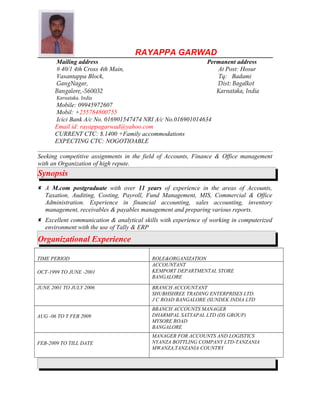 RAYAPPA GARWAD
Mailing address Permanent address
# 40/1 4th Cross 4th Main, At Post: Hosur
Vasantappa Block, Tq: Badami
GangNagar, Dist: Bagalkot
Bangalore,-560032 Karnataka, India
Karnataka. India
Mobile: 09945972607
Mobil: +255784800755
Icici Bank A/c No. 016901547474 NRI A/c No.016901014634
Email id: rayappagarwad@yahoo.com
CURRENT CTC: $.1400 +Family accommodations
EXPECTING CTC: NOGOTIOABLE
Seeking competitive assignments in the field of Accounts, Finance & Office management
with an Organization of high repute.
Synopsis
 A M.com postgraduate with over 11 years of experience in the areas of Accounts,
Taxation, Auditing, Costing, Payroll, Fund Management, MIS, Commercial & Office
Administration. Experience in financial accounting, sales accounting, inventory
management, receivables & payables management and preparing various reports.
 Excellent communication & analytical skills with experience of working in computerized
environment with the use of Tally & ERP
Organizational Experience
TIME PERIOD ROLE&ORGANIZATION
OCT-1999 TO JUNE -2001
ACCOUNTANT
KEMPORT DEPARTMENTAL STORE
BANGALORE
JUNE 2001 TO JULY 2006 BRANCH ACCOUNTANT
SHUBHSHREE TRADING ENTERPRISES LTD.
J C ROAD BANGALORE (SUNDEK INDIA LTD
AUG -06 TO T FEB 2009
BRANCH ACCOUNTS MANAGER
DHARMPAL SATYAPAL LTD (DS GROUP)
MYSORE ROAD
BANGALORE
FEB-2009 TO TILL DATE
MANAGER FOR ACCOUNTS AND LOGISTICS
NYANZA BOTTLING COMPANY LTD-TANZANIA
MWANZA,TANZANIA COUNTRY
 