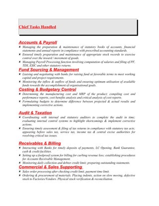 Chief Tasks Handled
Accounts & Payroll
 Managing the preparation & maintenance of statutory books of accounts, financial
statements and annual reports in compliance with prescribed accounting standards.
 Ensured timely preparation and maintenance of appropriate stock records to exercise
control over the inward / movement of goods.
 Managing Payroll Processing function involving computation of salaries and filing of PF,
TDS, ESIC and other statutory returns.
Fund Sourcing & Management
 Liaising and negotiating with banks for raising fund at favorable terms to meet working
capital and project requirements.
 Monitoring the inflow & outflow of funds and ensuring optimum utilisation of available
funds towards the accomplishment of organisational goals.
Costing & Budgetary Control
 Determining the manufacturing cost and MRP of the product; compiling cost and
performance reports, cost benefits analysis and critical analysis of cost reports.
 Formulating budgets to determine difference between projected & actual results and
implementing corrective actions.
Audit & Taxation
 Coordinating with internal and statutory auditors to complete the audit in time;
evaluating internal control systems to highlight shortcomings & implement corrective
actions.
 Ensuring timely assessment & filing of tax returns in compliance with statutory tax acts;
appearing before sales tax, service tax, income tax & central excise authorities for
resolving critical tax issues.
Receivables & Billing
 Interacting with Banks for timely deposits of payments, LC Opening, Bank Guarantee,
cash & credit facilities.
 Setting up a foolproof system for billing for curbing revenue loss; establishing procedures
for Accounts Receivable Management.
 Monitoring daily collection and debtor credit limit; preparing outstanding statements.
Commercial & Sales Supporting
 Sales order processing after checking credit limit, payment time limit.
 Ordering & procurement of materials. Placing indents, action on slow moving, defective
stock to Factories/Vendors. Physical stock verification & reconciliation.
 