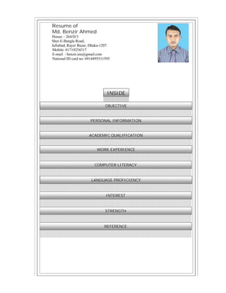 Resume of
Md. Benzir Ahmed
House – 264/D/3
Sher-E-Bangla Road,
Jafrabad, Rayer Bazar, Dhaka-1207.
Mobile: 01719254317
E-mail: : benzir.uiu@gmail.com
National ID card no: 6914495511595
INSIDE
OBJECTIVE
PERSONAL INFORMATION
LANGUAGE PROFICIENCY
INTEREST
STRENGTH
REFERENCE
ACADEMIC QUALIFICATION
COMPUTER LITERACY
WORK EXPERIENCE
 