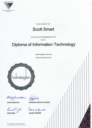 Provider Number 0416
NATIONALLY RECOGNISED
TRAINING
THIS IS TO CERTIFY THAT
Scott Smart
HAS FULFILLED THE REQUIREMENTS FOR THE
ICA50111
Diploma of Information Technology
AWARD NUMBER: 1005197451
DATE OF ISSUE March 2016
CHIEF EXECUTIVE
REGISTRAR
CHAIRMAN INSTITUTE BOARD
I!
BOARD MEMBER
The qualification is recognised within
the Australian Qualifications Framework
 