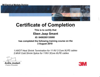 Gertifi cate of Completion
This is to certify that
Eben Jaap Smant
lD: 8408285135080
has completed the following training course on the
3 August 2010
1 .HXOT Heat Shrink Termination for 11 KV 3 Core XLPE cables
2.MVX Cold Shrink Sp/ice for 11KV 3Core XLPE cables
Andre Joubert
Course Presenter
 