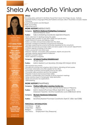 Shela Avendaño Vinluan
SKILLS
Encoding data, proficient in MS Word, Power Point, Excel, Front Page, Access, Outlook,
Hypertext Markup Language (HTML),MS Publisher and basic skills in Visual Basic 6.0 basic Adobe
Photoshop
Using Oracle System and OM Report
Basic accounting
Organizing events
WORK HISTORY(MIDDLE EAST)
Company: NAFFCO
Jebel Ali Freezone, Dubai
Position: Sales & Marketing Coordinator (April 2014
*Assists sales team in dealing/closing the
*Prepares sales quotation as per client’s BOQ and specification.
*Make Performa invoices and Delivery notes.
*Follow up orders and purchase orders from the client.
*Prepares compliance statement and technical submittals.
*Arranges supporting documen
*Prepares and process purchases orders and send copies to the concern departments
*Confirms delivery schedule to the client
*Follow up payment and other issues
*Prepare, maintain, and review sales quotations, re
*Arranges meeting appointments of salesman
*Research prospect clients
*Assists salesman as required
Company: Al Salami Trading Establishment
Al Twar, Dubai
Position: Admin Assistant cum Secretary
*File important documents
*Handles all incoming and outgoing calls of clients, attending all their queries
*Purchases stationeries and other supplies for the office
*Summarizes quotations and enquiries send by the client
*Compares sales quotations send by the suppliers
*Prepares invoices and local purchase orders
*Maintain confidentiality and schedule of all the important meetings
*Make narrative report of employees’ daily destination.
*Apply and process visa applications.
*Telemarketing
WORK HISTORY(PHILIPPINES)
Company: Pristine Edification Leaning Centre Inc.
Teacher’s Village, City of San Jose Del Monte, Bulacan Philippines
Position: Admin Assistant/Purchase Officer (April 2010
Classroom Teacher / Activity Coordinator (June 2008
Company: Richzen Hardware Enterprises
Philippines
Position: Secretary/Assistant Purchase Coordinator (April 27, 2006
PERSONAL INFORMATION:
Civil Status: Single
Citizenship: Filipino
Religion: Christian
Visa Status: Employment Visa (Freezone)
Flat 107
AtiqSalim Bldg
Al Karama,
Dubai,UAE
+971504679208
shela.vinluan@yahoo.
com.ph
Education
Master’s Degree
2012-2013
Master in Education-
Major in Special
Education
Eulogio Amang
Rodriguez Institute
of Technology
Nagtahan,
Sampaloc
Manila,Philippines
Certificate in
Teaching
2011-2013
Colegio De San
Gabriel Arcangel
City of San Jose del
Monte Bulacan,
Philippines
Tertiary
2002-2006
Bachelor of
Science in
Computing-
Major in
Information
Management
Technological
University of the
Philippines
Ayala, Blvd;
Ermita, Manila
Licensure
Examination for
Teachers (LET)
Board Passer
CHARACTER
REFERENCES:
Available upon
Shela Avendaño Vinluan
proficient in MS Word, Power Point, Excel, Front Page, Access, Outlook,
Hypertext Markup Language (HTML),MS Publisher and basic skills in Visual Basic 6.0 basic Adobe
Using Oracle System and OM Report
(MIDDLE EAST)
NAFFCO (National Firefighting Company)
Jebel Ali Freezone, Dubai
Sales & Marketing Coordinator (April 2014-Present)
*Assists sales team in dealing/closing the orders
*Prepares sales quotation as per client’s BOQ and specification.
*Make Performa invoices and Delivery notes.
*Follow up orders and purchase orders from the client.
*Prepares compliance statement and technical submittals.
*Arranges supporting documents/certificates requested by the consultants
*Prepares and process purchases orders and send copies to the concern departments
*Confirms delivery schedule to the client
*Follow up payment and other issues
*Prepare, maintain, and review sales quotations, reports and price lists
*Arranges meeting appointments of salesman
*Research prospect clients
*Assists salesman as required
Al Salami Trading Establishment
Al Twar, Dubai
Admin Assistant cum Secretary (October 2013-March 2014)
*File important documents
*Handles all incoming and outgoing calls of clients, attending all their queries
*Purchases stationeries and other supplies for the office
*Summarizes quotations and enquiries send by the client
res sales quotations send by the suppliers
*Prepares invoices and local purchase orders
*Maintain confidentiality and schedule of all the important meetings
*Make narrative report of employees’ daily destination.
*Apply and process visa applications.
(PHILIPPINES)
Pristine Edification Leaning Centre Inc.
Teacher’s Village, City of San Jose Del Monte, Bulacan Philippines
Admin Assistant/Purchase Officer (April 2010- August 2013)
Classroom Teacher / Activity Coordinator (June 2008-March 2010)
Richzen Hardware Enterprises
Philippines
Secretary/Assistant Purchase Coordinator (April 27, 2006
PERSONAL INFORMATION:
Single
Filipino
Religion: Christian
Employment Visa (Freezone)
Shela Avendaño Vinluan
proficient in MS Word, Power Point, Excel, Front Page, Access, Outlook,
Hypertext Markup Language (HTML),MS Publisher and basic skills in Visual Basic 6.0 basic Adobe
ts/certificates requested by the consultants
*Prepares and process purchases orders and send copies to the concern departments
March 2014)
*Handles all incoming and outgoing calls of clients, attending all their queries
Teacher’s Village, City of San Jose Del Monte, Bulacan Philippines
2013)
March 2010)
Secretary/Assistant Purchase Coordinator (April 27, 2006- April 2008)
 