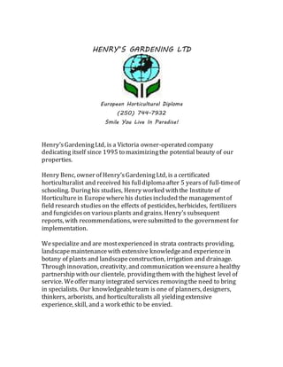 HENRY’S GARDENING LTD
European Horticultural Diploma
(250) 744-7932
Smile You Live In Paradise!
Henry’sGardeningLtd, is a Victoria owner-operated company
dedicating itself since 1995 to maximizingthe potential beauty of our
properties.
Henry Benc, owner of Henry’sGardening Ltd, is a certificated
horticulturalist and received his fulldiplomaafter 5 years of full-timeof
schooling. Duringhis studies, Henry worked withthe Institute of
Horticulture in Europe wherehis dutiesincluded the managementof
field research studies on the effects of pesticides, herbicides, fertilizers
and fungicideson variousplants and grains. Henry’s subsequent
reports, with recommendations, weresubmitted to the governmentfor
implementation.
Wespecialize and are mostexperienced in strata contracts providing,
landscapemaintenancewith extensive knowledgeand experiencein
botany of plants and landscapeconstruction, irrigation and drainage.
Through innovation, creativity, and communication weensurea healthy
partnership with our clientele, providingthem with the highest level of
service. Weoffer many integrated services removingthe need to bring
in specialists. Our knowledgeableteam is one of planners, designers,
thinkers, arborists, and horticulturalists all yieldingextensive
experience, skill, and a work ethic to be envied.
 