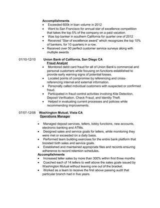 Accomplishments 
· Exceeded 600k in loan volume in 2012 
· Went to San Francisco for annual star of excellence competition 
that takes the top 5% of the company on a paid vacation. 
· Was top banker in southern California for quarter one of 2012 
· Received “Star of excellence award” which recognizes the top 10% 
of bankers, for 10 quarters in a row. 
· Received over 50 perfect customer service surveys along with 
multiple awards 
01/10-12/10 Union Bank of California, San Diego CA 
Fraud Analyst 
· Monitored debit card fraud for all of Union Bank’s commercial and 
personal customers while focusing on functions established to 
provide early warning signs of potential losses. 
· Located points of compromise by referencing and cross-referencing 
internal and external information. 
· Personally called individual customers with suspected or confirmed 
fraud. 
· Participated in fraud control activities involving Kite Detection, 
Deposit Verification, Check Fraud, and Identity Theft. 
· Helped in evaluating current processes and policies while 
recommending improvements. 
07/07-12/08 Washington Mutual, Vista CA 
Operations Manager 
· Managed deposit services, tellers, lobby functions, new accounts, 
electronic banking and ATMs. 
· Designed sales and service goals for tellers, while monitoring they 
were met or exceeded on a daily basis. 
· Performed team building exercises for the entire bank platform that 
boosted both sales and service goals. 
· Established and maintained appropriate files and records ensuring 
adherence to record retention schedules. 
Accomplishments 
· Increased teller sales by more than 300% within first three months 
· Coached each of 14 tellers to well above the sales goals issued by 
Washington Mutual without leaving one out of the bracket. 
· Worked as a team to receive the first above passing audit that 
particular branch had in five years. 
 