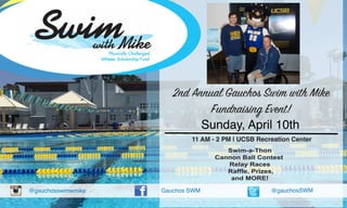 @gauchosswimwmike Gauchos SWM @gauchosSWM
Sunday, April 10th
11 AM - 2 PM | UCSB Recreation Center
Swim-a-Thon
Cannon Ball Contest
Relay Races
Raffle, Prizes,
and MORE!
2nd Annual Gauchos Swim with Mike
Fundraising Event!
 