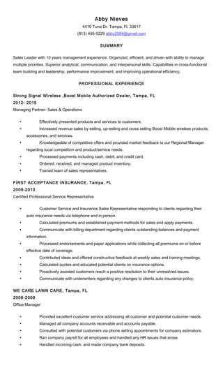 Abby Nieves
4410 Tuna Dr. Tampa, Fl. 33617
(813) 495-5229 abby2084@gmail.com
SUMMARY
Sales Leader with 10 years management experience. Organized, efficient, and driven with ability to manage
multiple priorities. Superior analytical, communication, and interpersonal skills. Capabilities in cross-functional
team building and leadership, performance improvement, and improving operational efficiency.
PROFESSIONAL EXPERIENCE
Strong Signal Wireless ,Boost Mobile Authorized Dealer, Tampa, FL
2012- 2015
Managing Partner- Sales & Operations
• Effectively presented products and services to customers.
• Increased revenue sales by selling, up-selling and cross selling Boost Mobile wireless products,
accessories, and services.
• Knowledgeable of competitive offers and provided market feedback to our Regional Manager
regarding local competition and product/service needs.
• Processed payments including cash, debit, and credit card.
• Ordered, received, and managed product inventory.
• Trained team of sales representatives.
FIRST ACCEPTANCE INSURANCE, Tampa, FL
2009-2010
Certified Professional Service Representative
• Customer Service and Insurance Sales Representative responding to clients regarding their
auto insurance needs via telephone and in person.
• Calculated premiums and established payment methods for sales and apply payments.
• Communicate with billing department regarding clients outstanding balances and payment
information.
• Processed endorsements and paper applications while collecting all premiums on or before
effective date of coverage.
• Contributed ideas and offered constructive feedback at weekly sales and training meetings.
• Calculated quotes and educated potential clients on insurance options.
• Proactively assisted customers reach a positive resolution to their unresolved issues.
• Communicate with underwriters regarding any changes to clients auto insurance policy.
WE CARE LAWN CARE, Tampa, FL
2008-2009
Office Manager
• Provided excellent customer service addressing all customer and potential customer needs.
• Managed all company accounts receivable and accounts payable.
• Consulted with potential customers via phone setting appointments for company estimators.
• Ran company payroll for all employees and handled any HR issues that arose.
• Handled incoming cash, and made company bank deposits.
 