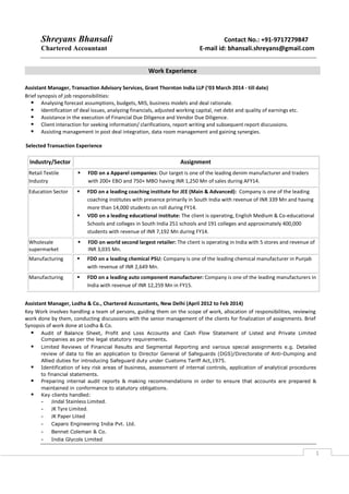 Shreyans Bhansali Contact No.: +91-9717279847
Chartered Accountant E-mail id: bhansali.shreyans@gmail.com
1
Work Experience
Assistant Manager, Transaction Advisory Services, Grant Thornton India LLP (‘03 March 2014 - till date)
Brief synopsis of job responsibilities:
Analysing forecast assumptions, budgets, MIS, business models and deal rationale.
Identification of deal issues, analyzing financials, adjusted working capital, net debt and quality of earnings etc.
Assistance in the execution of Financial Due Diligence and Vendor Due Diligence.
Client interaction for seeking information/ clarifications, report writing and subsequent report discussions.
Assisting management in post deal integration, data room management and gaining synergies.
Selected Transaction Experience
Assistant Manager, Lodha & Co., Chartered Accountants, New Delhi (April 2012 to Feb 2014)
Key Work involves handling a team of persons, guiding them on the scope of work, allocation of responsibilities, reviewing
work done by them, conducting discussions with the senior management of the clients for finalization of assignments. Brief
Synopsis of work done at Lodha & Co.
Audit of Balance Sheet, Profit and Loss Accounts and Cash Flow Statement of Listed and Private Limited
Companies as per the legal statutory requirements.
Limited Reviews of Financial Results and Segmental Reporting and various special assignments e.g. Detailed
review of data to file an application to Director General of Safeguards (DGS)/Directorate of Anti-Dumping and
Allied duties for introducing Safeguard duty under Customs Tariff Act,1975.
Identification of key risk areas of business, assessment of internal controls, application of analytical procedures
to financial statements.
Preparing internal audit reports & making recommendations in order to ensure that accounts are prepared &
maintained in conformance to statutory obligations.
Key clients handled:
- Jindal Stainless Limited.
- JK Tyre Limited.
- JK Paper Liited
- Caparo Engineering India Pvt. Ltd.
- Bennet Coleman & Co.
- India Glycols Limited
Industry/Sector Assignment
Retail Textile
Industry
FDD on a Apparel companies: Our target is one of the leading denim manufacturer and traders
with 200+ EBO and 750+ MBO having INR 1,250 Mn of sales during AFY14.
Education Sector FDD on a leading coaching institute for JEE (Main & Advanced): Company is one of the leading
coaching institutes with presence primarily in South India with revenue of INR 339 Mn and having
more than 14,000 students on roll during FY14.
VDD on a leading educational institute: The client is operating, English Medium & Co-educational
Schools and colleges in South India 251 schools and 191 colleges and approximately 400,000
students with revenue of INR 7,192 Mn during FY14.
Wholesale
supermarket
FDD on world second largest retailer: The client is operating in India with 5 stores and revenue of
INR 3,035 Mn.
Manufacturing FDD on a leading chemical PSU: Company is one of the leading chemical manufacturer in Punjab
with revenue of INR 2,649 Mn.
Manufacturing FDD on a leading auto component manufacturer: Company is one of the leading manufacturers in
India with revenue of INR 12,259 Mn in FY15.
 
