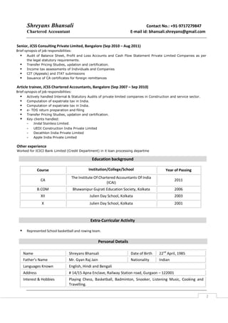 Shreyans Bhansali Contact No.: +91-9717279847
Chartered Accountant E-mail id: bhansali.shreyans@gmail.com
2
Senior, JCSS Consulting Private Limited, Bangalore (Sep 2010 – Aug 2011)
Brief synopsis of job responsibilities:
Audit of Balance Sheet, Profit and Loss Accounts and Cash Flow Statement Private Limited Companies as per
the legal statutory requirements.
Transfer Pricing Studies, updation and certification.
Income tax assessments of Individuals and Companies
CIT (Appeals) and ITAT submissions
Issuance of CA certificates for foreign remittances
Article trainee, JCSS Chartered Accountants, Bangalore (Sep 2007 – Sep 2010)
Brief synopsis of job responsibilities:
Actively handled Internal & Statutory Audits of private limited companies in Construction and service sector.
Computation of expatriate tax in India.
Computation of expatriate tax in India.
e- TDS return preparation and filing
Transfer Pricing Studies, updation and certification.
Key clients handled:
- Jindal Stainless Limited.
- UEDI Construction India Private Limited
- Decathlon India Private Limited
- Apple India Private Limited
Other experience
Worked for ICICI Bank Limited (Credit Department) in it loan processing departme
Extra-Curricular Activity
Represented School basketball and rowing team.
Personal Details
Name Shreyans Bhansali Date of Birth 22nd
April, 1985
Father’s Name Mr. Gyan Raj Jain Nationality Indian
Languages Known English, Hindi and Bengali
Address # 14/15 Apna Enclave, Railway Station road, Gurgaon – 122001
Interest & Hobbies Playing Chess, Basketball, Badminton, Snooker, Listening Music, Cooking and
Travelling.
Education background
Course Institution/College/School Year of Passing
CA
The Institute Of Chartered Accountants Of India
(ICAI)
2011
B.COM Bhawanipur Gujrati Education Society, Kolkata 2006
XII Julien Day School, Kolkata 2003
X Julien Day School, Kolkata 2001
 