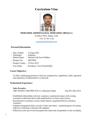 Curriculum Vitae
MOHAMED AHMED KAMAL MOHAMED ABDALLA
P O Box 39521, Dubai, UAE
+971 55 797 1130
somatayaba@hotmail.com
Personal Information:
• Date of Birth : 15August1965
• Nationality : Sudanese
• Marital Status : Married with Four Children.
• Passport No : B0570282
• Passport Expiry : 25-Nov-2015
• Visa Status : Residence Visa (Transferable).
Career Objective:
To find a challenging position to meet my competencies, capabilities, skills, education
and experience in administrative or sales job.
Professional Experience:
Sales Executive
ABU MAZIN CARS PRIVATE Co. Khartoum Sudan Sep 2011-Dec 2014
• Established relationships with new customers, maintained contact with existing
customers to determine their credit qualifications to ensure sales closure.
• Recommend to customers various model options, negotiated delivery and price
variations.
• Updated management daily; records of sales and orders – tracked progress of existing
orders by contacting or liaising with suppliers.
• Effectively took care of relevant paperwork, kept track of quantities of cars on display.
1
 