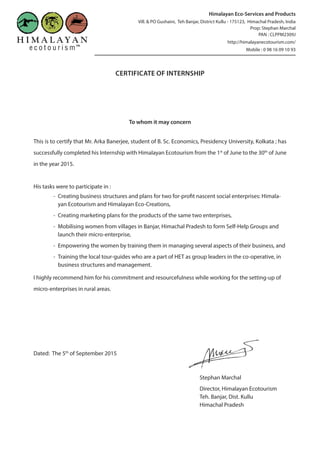 CERTIFICATE OF INTERNSHIP
To whom it may concern
This is to certify that Mr. Arka Banerjee, student of B. Sc. Economics, Presidency University, Kolkata ; has
successfully completed his Internship with Himalayan Ecotourism from the 1st
of June to the 30th
of June
in the year 2015.
His tasks were to participate in :
-- Creating business structures and plans for two for-profit nascent social enterprises: Himala-
yan Ecotourism and Himalayan Eco-Creations,
-- Creating marketing plans for the products of the same two enterprises,
-- Mobilising women from villages in Banjar, Himachal Pradesh to form Self-Help Groups and
launch their micro-enterprise,
-- Empowering the women by training them in managing several aspects of their business, and
-- Training the local tour-guides who are a part of HET as group leaders in the co-operative, in
business structures and management.
I highly recommend him for his commitment and resourcefulness while working for the setting-up of
micro-enterprises in rural areas.
Dated: The 5th
of September 2015
Stephan Marchal
Director, Himalayan Ecotourism
Teh. Banjar, Dist. Kullu
Himachal Pradesh
Himalayan Eco-Services and Products
Vill. & PO Gushaini, Teh Banjar, District Kullu - 175123, Himachal Pradesh, India
Prop: Stephan Marchal
PAN : CLPPM2309J
http://himalayanecotourism.com/
Mobile : 0 98 16 09 10 93
 