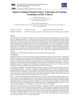 International Journal of Applied Linguistics & English Literature
ISSN 2200-3592 (Print), ISSN 2200-3452 (Online)
Vol. 5 No. 2; March 2016
Australian International Academic Centre, Australia
Input or Output Oriented Tasks? A Question of Teaching
Vocabulary in EFL Context
Behnaz Gholinezhad Khameneh
IAU Research and Science Center, Alborz Branch, Iran
E-mail: behnazqolinezhad@yahoo.com
Natasha Pourdana (Corresponding author)
ELT Department of Higher Education, Faculty of Literature and Foreign Languages, Islamic Azad University, Alborz Branch, Iran
E-mail: Natasha.qale@gmail.com
Received: 04-10-2015 Accepted: 10-01-2016 Advance Access Published: January 2016
Published: 01-03-2016 doi:10.7575/aiac.ijalel.v.5n.2p.238 URL: http://dx.doi.org/10.7575/aiac.ijalel.v.5n.2p.238
Abstract
This research aimed at comparing the effectiveness of Output-oriented and Input-oriented tasks on improving EFL
learners’ vocabulary achievement. To reach their objective, the researchers ran a quasi-experimental pre-test posttest
design with 64 Iranian EFL learners. After eliminating the initial differences among the participants, the Input-oriented
group (IOG) received glossing tasks followed by selected reading passages, while the Output-oriented group (OOG)
received gap-filling and composing/discussing tasks. Actively participating in 15 sessions of task-based vocabulary
learning, both IOG and OOG performed on a vocabulary achievement test constructed and validated by the researchers
(Cronbach α=.732). Despite the considerable improvement of the participants’ vocabulary knowledge, statistical
findings failed to support the superiority of neither input nor output oriented tasks to make a meaningful difference in
improving the Iranian EFL learners’ vocabulary achievement. Some implications and suggestions provided for further
research.
Keywords: EFL, Input-Oriented, Output-Oriented, Task, Vocabulary, Glossing, Gap-Filling
1. Introduction
Fortunately, upon the survival need for knowing vocabulary both language teachers and learners agree. As Khabiri and
Pakzad (2012) argued, one of the necessary but challenging portion of language is its lexicon. Lexicon is the building
block of a language without which people cannot communicate their intentions effectively. An approach claimed to be
beneficial in coping with the problem of vocabulary learning is task-based language teaching wherein a variety of
language tasks is employed as the main pedagogical tools to teach diverse lexical elements. Learning new words occurs
through the process of completing tasks, as language learners becoming master over the new lexical items more
powerfully when they are exposed to meaningful task-based activities in a natural way.
According to the proponents of task-based language teaching, the uptake of vocabulary, as one of the key elements in
second language learning, is enhanced by employing proper pedagogical tasks. However, designing effective
pedagogical tasks has always been a huge challenge for second language (L2) teachers (Saeidi, Zaferanieh, & Shatery,
2012). The positive and comparative impacts of different task types on vocabulary learning is still open to question. The
fact that this debate over the effectiveness of diverse task types in promoting vocabulary uptake remains unresolved
indicates is urgent and productive to conduct further research in this regard.
There is a controversy among language teaching experts on two types of input-oriented and output-oriented tasks to
teach vocabulary in formal language classrooms. The supporters of input-oriented tasks constantly argue that majority
of the classroom practice should be exclusive to output-oriented tasks and the fluency in production should proceeds the
input-based activities that encourage receptive comprehension. On the other hand, the promoters of output-oriented
tasks claim that learners should initially employ authentic and fluent but unchallenging language material as in most
natural settings of language use, the language is not well-formed in order to be meaningful.
Exploring the unexplored aspects of the task-based approach on vocabulary learning is a worth research. Becoming
aware of how tasks can affect vocabulary learning may help EFL teachers decide on the appropriate and practical type
of teaching activities in order to facilitate the EFL learners’ vocabulary development. Inspired by this need, the current
study had a hypothetical assumption that the input-orient and out-put oriented tasks would contribute differently into the
EFL learners’ vocabulary improvement. The major concern of the researchers was formulated into a research question
as if Is there any significant difference between the vocabulary retrieval of the Iranian EFL learners who receive Input-
Oriented tasks and those who receive Output-Oriented task.
Flourishing Creativity & Literacy
 
