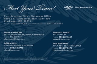 “
Meet Your Team!
First American Title - Clackamas Office
9200 S.E. Sunnybrook Blvd. Suite 400
Clackamas, OR 97015
phone 503.659.0069 | customer service 503.219.8746
DIANE HAMMONS
SR. ESCROW OFFICER, BRANCH MANAGER
phone 503.659.0069
dhammons@firstam.com
DEBRA BASS
CUSTOMER SERVICE MANAGER
phone 503.219.8746
dbass@firstam.com
OR - 07/2014
EDMUND SALVATI
TITLE OFFICER
phone 503.222.3651
esalvati@firstam.com
PAM EDWARDS
YOUR REAL ESTATE RESOURCE
phone 503.789.0496
pbedwards@firstam.com
First American Title Insurance Company, and the operating divisions thereof, make no express or implied warranty respecting the
information presented and assume no responsibility for errors or omissions. First American, the eagle logo, First American Title,
and firstam.com are registered trademarks or trademarks of First American Financial Corporation and/or its affiliates.
 