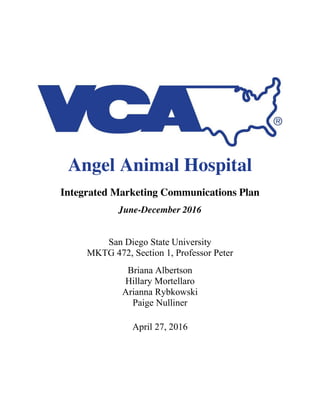 Angel Animal Hospital
Integrated Marketing Communications Plan
June-December 2016
San Diego State University
MKTG 472, Section 1, Professor Peter
Briana Albertson
Hillary Mortellaro
Arianna Rybkowski
Paige Nulliner
April 27, 2016
 