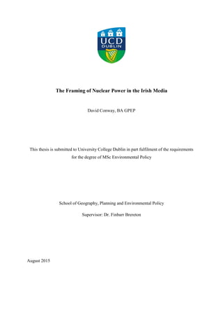 The Framing of Nuclear Power in the Irish Media
David Conway, BA GPEP
This thesis is submitted to University College Dublin in part fulfilment of the requirements
for the degree of MSc Environmental Policy
School of Geography, Planning and Environmental Policy
Supervisor: Dr. Finbarr Brereton
August 2015
 