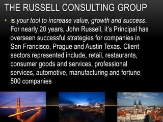 THE RUSSELL CONSULTING GROUP
• is your tool to increase value, growth and success.
For nearly 20 years, John Russell, it’s Principal has
overseen successful strategies for companies in
San Francisco, Prague and Austin Texas. Client
sectors represented include, retail, restaurants,
consumer goods and services, professional
services, automotive, manufacturing and fortune
500 companies
 