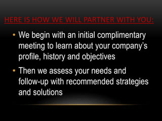 HERE IS HOW WE WILL PARTNER WITH YOU:
• We begin with an initial complimentary
meeting to learn about your company’s
profile, history and objectives
• Then we assess your needs and
follow-up with recommended strategies
and solutions
 