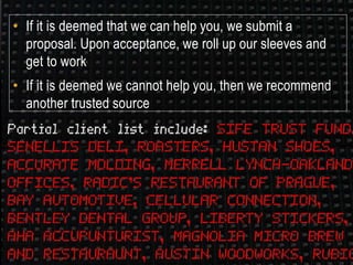 • If it is deemed that we can help you, we submit a
proposal. Upon acceptance, we roll up our sleeves and
get to work
• If it is deemed we cannot help you, then we recommend
another trusted source
 