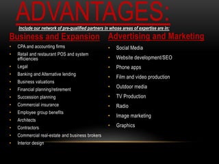 Business and Expansion
• CPA and accounting firms
• Retail and restaurant POS and system
efficiencies
• Legal
• Banking and Alternative lending
• Business valuations
• Financial planning/retirement
• Succession planning
• Commercial insurance
• Employee group benefits
• Architects
• Contractors
• Commercial real-estate and business brokers
• Interior design
Advertising and Marketing
• Social Media
• Website development/SEO
• Phone apps
• Film and video production
• Outdoor media
• TV Production
• Radio
• Image marketing
• Graphics
ADVANTAGES:Include our network of pre-qualified partners in whose areas of expertise are in:
 
