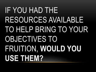 IF YOU HAD THE
RESOURCES AVAILABLE
TO HELP BRING TO YOUR
OBJECTIVES TO
FRUITION, WOULD YOU
USE THEM?
 