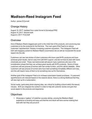  
Madison­Reed Instagram Feed 
Author: James O’Connell  
Change History 
August 18, 2017: Updated from notes format to formalized PRD 
August 15, 2017: Second draft 
August 2, 2017: First draft 
Overview 
One of Madison Reed’s biggest pain point is the initial trial of the products, and convincing new 
customers to try the products for the first time.  The main goal of the Feed is to reduce 
customers’ apprehension, thereby increasing customer acquisition.  The Instagram Feed will 
both add engaging content to Madison­Reed’s ecommerce site as well as incorporate the social 
aspect into the site. 
 
Customers can see real photos of other customers who have used M­R’s products and have 
achieved great results, had an easy time with M­R support, and did not have to deal with harsh 
chemicals and smell.  These real testimonials will assure many customers who are in the 
consideration phase that they can achieve great results with M­R’s products.  Some of these 
customers will see pictures of women with hair similar to them, and this will be relatable.  Other 
customers will see pictures of women who have tried something completely different and new, 
and this will inspire many of them to try something new out for themselves. 
 
Another goal of the Instagram Feed is to increase subscription based purchases.  If customers’ 
apprehensions are reduced based on the reasons above, there is a strong likelihood that they 
will also sign up for a subscription. 
 
Social media, particularly photo­sharing sites, are critical for building a brand within the beauty 
industry.  M­R can integrate this content in order to help tell customer stories and give that 
social aspect to the products and experience. 
Objectives 
1. Showcase a “gallery” of customer success stories, proving the Madison­Reed 
experience is exciting and easy and that the end result will have women looking their 
best with hair they are proud of. 
 