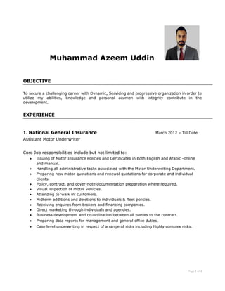 Page 1 of 4 
Muhammad Azeem Uddin 
OBJECTIVE 
To secure a challenging career with Dynamic, Servicing and progressive organization in order to utilize my abilities, knowledge and personal acumen with integrity contribute in the development. 
EXPERIENCE 
1. National General Insurance March 2012 – Till Date 
Assistant Motor Underwriter 
Core Job responsibilities include but not limited to: 
 Issuing of Motor Insurance Policies and Certificates in Both English and Arabic -online and manual. 
 Handling all administrative tasks associated with the Motor Underwriting Department. 
 Preparing new motor quotations and renewal quotations for corporate and individual clients. 
 Policy, contract, and cover-note documentation preparation where required. 
 Visual inspection of motor vehicles. 
 Attending to ‘walk in’ customers. 
 Midterm additions and deletions to individuals & fleet policies. 
 Receiving enquires from brokers and financing companies. 
 Direct marketing through individuals and agencies. 
 Business development and co-ordination between all parties to the contract.  Preparing data reports for management and general office duties.  Case level underwriting in respect of a range of risks including highly complex risks. 
 