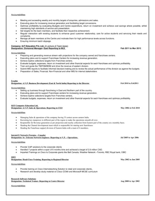 Accountabilities
• Meeting and exceeding weekly and monthly targets of enquiries, admissions and sales.
• Executing plans for increasing revenue generation and facilitating target conversions.
• Optimize profitability by evaluating Budgets and Centre expenditure, return on investment and achieve cost savings where possible, whilst
maintaining high standards of service and presentation.
• Set targets for the team members, and facilitate their respective achievement.
• Regular interaction with existing students to enhance good customer relationship; care for active students and servicing their needs and
complaints.
• Manage all team members at the Centre and motivate them for high performance levels across functions.
• Ensuring minimum batch slippage.
Company: IIJT Education Pvt. Ltd. (A venture of Team lease)
Designation: Divisional Manager- East Reporting to M.D Feb 2011 to Mar 2013
Accountabilities
• Preparing and generating revenue stream with projections for the company owned and franchisee centers.
• Executing plans and to support Franchisee Centers for increasing revenue generation.
• Achieve topline collections targets from Franchise centers.
• Evaluate budgets, expenses, return on investment and other financial aspects for each franchisee and optimize profitability.
• Train and guide the TM/FSM/BDM and drive the revenue of eastern division.
• Submit MIS reports to facilitate informed decision-making and to review the actual performance of the division as against the budgets.
• Preparation of Sales, Financial, Non-Financial and other MIS for internal stakeholders
Erudite
Designation: A.V.P. Business Development (East & North India) Reporting to the Director Feb 2010 to Feb2011
Accountabilities
• Setting up business through franchising in East and Northern part of the country.
• Executing plans and to support Franchisee centers for increasing revenue generation.
• Achieve topline collections targets from Franchise centers.
• Evaluate budgets, expenses, return on investment and other financial aspects for each franchisee and optimize profitability.
IIJT Computer Education Ltd.
Designation: A.V.P. Sales & Operations. Reporting to CEO May 2006 to Feb 2010
Accountabilities
• Managing Sales & operations of the company having 35 centers across eastern India.
• Recruiting key manpower in different part of the region to make the operations smooth all over.
• Responsible for Revenue generation as per projection and royalty collection from Eastern part of the country on a monthly basis.
• Heading the Channel development team which is responsible for starting new franchisees
• Heading the Franchisee support division of Eastern India with a team of 4 members.
Introtel E Network (Toronto – Canada)
Designation: Sr. Telecom Network Engineer. Reporting to V.P. – Operations. Jul 2005 to Apr 2006
Accountabilities
• Provide VoIP solutions to the corporate clients
• Handled 7 projects within a span of 6 months time and achieved a target of 2.8 million CAD.
• Imparted Trainings on Cisco to Corporate giants like Bell Canada, Weather Network –Toronto, RBC Royal bank, CIBC
IIHT
Designation: Head-Cisco Training. Reporting to Regional Director May 2002 to Jun 2005
Accountabilities
• Provide training on Cisco Internetworking Solution to retail and corporate clients.
• Research and develop study material on Cisco CCNA and Microsoft MCSE curriculum
Research Software Solutions
Designation: Technical Trainer. Reporting to Centre Director Aug 2000 to Apr 2002
Accountabilities
 