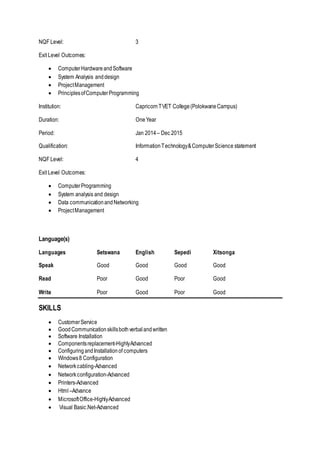 NQF Level: 3
Exit Level Outcomes:
 ComputerHardwareandSoftware
 System Analysis anddesign
 ProjectManagement
 PrinciplesofComputerProgramming
Institution: CapricornTVET College(PolokwaneCampus)
Duration: OneYear
Period: Jan 2014 – Dec 2015
Qualification: InformationTechnology&ComputerScience statement
NQF Level: 4
Exit Level Outcomes:
 ComputerProgramming
 System analysis and design
 Data communicationandNetworking
 ProjectManagement
Language(s)
Languages Setswana English Sepedi Xitsonga
Speak Good Good Good Good
Read Poor Good Poor Good
Write Poor Good Poor Good
SKILLS
 CustomerService
 GoodCommunicationskillsbothverbalandwritten
 Software Installation
 Componentsreplacement-HighlyAdvanced
 ConfiguringandInstallationof computers
 Windows8 Configuration
 Networkcabling-Advanced
 Networkconfiguration-Advanced
 Printers-Advanced
 Html –Advance
 MicrosoftOffice-HighlyAdvanced
 Visual Basic.Net-Advanced
 