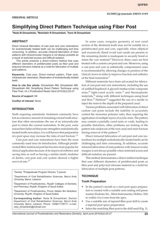 Simplifying Direct Pattern Technique using Fiber Post
International Journal of Prosthodontics and Restorative Dentistry, April-June 2016;6(2):25-27 25
IJOPRD
1
Dentist, 2
Postgraduate Program Director, 3
Lecturer
1
Department of Oral Rehabilitation Sciences, Beirut Arab
University, Beirut, Lebanon
2
Department of Prosthodontics, Riyadh Colleges of Dentistry
and Pharmacy, Riyadh, Kingdom of Saudi Arabia
3
Department of Prosthodontics, Prince Sattam Bin Abdulaziz
University, Riyadh, Kingdom of Saudi Arabia
Corresponding Author: Reda M Dimashkieh, Dentist
Department of Oral Rehabilitation Sciences, Beirut Arab
University, Beirut, Lebanon, Phone: +009611739771, e-mail:
reda_dimashkieh@hotmail.com
ABSTRACT
Direct intraoral fabrication of cast post and core restorations
for endodontically treated teeth can be challenging and time
consuming. In addition, accurate intraoral fabrication of resin
patterns with intracervicular margins is not always possible as
a result of restricted access and difficult isolation.
This article presents a direct–indirect method that uses
different diameters of prefabricated posts as fiber post and
polyvinyl siloxane material as a mold for fabrication of multiple
post patterns.
Keywords: Cast post, Direct–indirect pattern, Fiber post,
Intraradicular restoration, Restoration of endodontically treated
teeth.
How to cite this article: Dimashkieh RM, Dimashkieh MR,
Dimashkieh AM. Simplifying Direct Pattern Technique using
Fiber Post. Int J Prosthodont Restor Dent 2016;6(2):25-27.
Source of support: Nil
Conflict of interest: None
INTRODUCTION
Teeth requiring endodontic treatment commonly have
lost an extensive amount of remaining coronal tooth struc-
ture that often necessitates the use of an intraradicular
post to retain the coronal restoration. In the past, some
researchers believed that posts strengthen endodontically
treated tooth; nowadays, it is well known that preparation
of a post space may increase the risks of root fracture.1,2
Cast post and core restorations have been the most
commonly used since its introduction. Although prefab-
ricated fiber-reinforced post has become more popular for
clinical application because of its improved esthetics and
saving time as well as having a similar elastic modulus
of dentin, cast post and core system showed a higher
survival rate.3-7
Original Article
10.5005/jp-journals-10019-1149
Simplifying Direct Pattern Technique using Fiber Post
1
Reda M Dimashkieh, 2
Mohiddin R Dimashkieh, 3
Amir M Dimashkieh
IJopRD
In some cases, irregular geometry of root canal
system of the abutment tooth may not be suitable for a
prefabricated post and core, especially when elliptical
and excessively flared ovoid root canals are present or
the remaining dentin is inadequate to securely bond or
retain the core material.8
However, these cases are best
treated with a custom cast post and core. Moreover, using
a cast post and core in esthetically compromised cases
is recommended by allowing changes in position of the
clinical crown in order to improve function and esthetics
of the final restoration.9
Different materials have been advocated for fabrica-
tion of cast post and core restorations, including the use
of unfilled bisphenol-A glyceril methacrylate composite
resin,10
light-cured acrylic resin,11
and thermoplastic
materials,12
along with different techniques using bead
and flow,13
Heilman14
suggested the use of a needle to
inject the resin to the depth of the prepared canal.
Various problems associated with fabrication of direct
custom cast posts include the inability to accurately
control the monomer polymer ratio, thus requiring the
application of multiple layers of acrylic resin. The pattern
may contain a partially cured resin or voids, leading to
possible distortion, other problems are locking of the
pattern into undercuts of the root canal and resin fracture
during removal of the pattern.12
Direct intraoral fabrication of cast post and core res-
torations for multiple endodontically treated teeth can be
challenging and time consuming. In addition, accurate
intraoral fabrication of resin patterns with intracervicular
margins is not always possible when restricted access and
difficult isolation are present.
This method demonstrates a direct–indirect technique
that uses different diameters of prefabricated posts as
fiber post and polyvinyl siloxane material as a mold for
fabrication of multiple post patterns.
TECHNIQUE
Tooth Preparation
•	 In the patient’s mouth as a start post space prepara-
tion is created with a suitable non-cutting end peeso
reamer (Endotec Inc., Mani Instruments, Helifax, NS)
to within 4 to 6 mm from the apex.
•	 Use a suitable size of tapered fiber post drill to create
a tapered post space preparation.
•	 Select the matching fiber post to the drill used (Fig. 1).
 