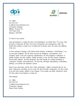 A.C. Miller
662-760-1225
ac.miller@westconindustries.com
Construction Manager
Bilfinger Westcon, Inc
7401 Yukon Drive
Bismarck, ND 58503
To whom it may concern:
I take great pleasure in writing this letter of recommendation for Patrick Boss. For a year, I had
the honor of witnessing Mr. Boss’ keen sense of leadership and communication skills. His
Patrick Boss attention to detail never overshadowed his primary goal: The safety and wellbeing
of his crew.
As the Construction Manager of the Dakota Prairie Refinery in Dickinson, North Dakota, I can
say with great confidence that Mr. Boss possesses the intelligence and experience of an
exemplary leader. In his role as pipe/site superintendent, Mr. Boss displayed a willingness to
identify problems and offer solutions. During his tenure on site, Mr. Boss ensured compliancy
between field engineers and other disciplines and crafts through his working knowledge of
construction drawings and specifications. Mr. Boss has a thorough understanding of scheduling,
planning, cost controls and equipment systems.
Based on my observation and Mr. Boss’ stellar performance, I highly recommend him for any
future employment and kindly ask you to give Mr. Boss favorable consideration. Mr. Boss would
be an asset and a positive addition to any company. If you require any further information about
Mr. Boss, please do not hesitate to contact me.
Best Regards,
A.C. Miller
662-760-1225
ac.miller@westconindustries.com
Construction Manager
Dakota Prairie Refinery
 