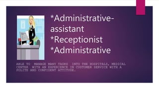ABLE TO MANAGE MANY TASKS INTO THE HOSPITALS, MEDICAL
CENTER WITH AN EXPERIENCE IN CUSTOMER SERVICE WITH A
POLITE AND CONFIDENT ATTITUDE.
*Administrative-
assistant
*Receptionist
*Administrative
 