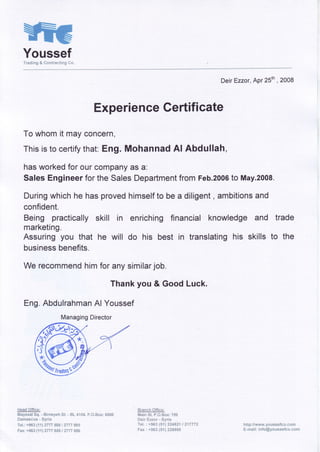 YoussefTradlng& #*ntnaating#*.
DeirEzzor,Apr25th, 2008
ExperienceGertificate
Towhomit mayconcern,
Thisisto certifythat:Eng. Mohannad Al Abdullah,
hasworkedforourcompanyas a:
SalesEngineerfortheSalesDepartmentfromFeb.2006to May.2008.
Duringwhichhehasprovedhimselfto bea diligent, ambitionsand
confident.
Being practicallyskill in enrichingfinancialknowledge
marketing.
Assuringyou that he will do his best in translatinghis
businessbenefits.
We recommendhimforanysimilarjob.
Thankyou & GoodLuck.
Eng.AbdulrahmanAl Youssef
l"*eaqiSffisffi
fflayssat$q. - ffiirneyehS{"- 8L 4'1S4,F.0"ffinx:$#fi6
ffian*as*us- Synla
T#1":+sss{tt} ?77vssfiI *777ssg
Fnx:+9S3t11?VvvSS$I f7?7S6S
&+ssh-S.{fiq-ry;
lViain$t" F.#.ffi*x: t*S
ffisir Hex*r - $yriar
'f"eF.
: +S&3iS'!i gA4S?1i ft17772
Fax : +9S3{Sn}?3SSfiS
and trade
skillsto the
http: Jlwww.y*u**efc*" **mr
ffi-rt,lai$: inf*@y*r.rt*sefcq:"c*c'fi
ManagingDirector
,Y&
4J
Irscinsqffi
 