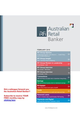 FEBRUARY 2016
RFi Group Opinion
All Mortgage Brokers Care About is….. Credit Policy
and Process Efficiency!
03
RFi Group Insight
Gen Y and the Future of Banking
05
RFi Group Women in Leadership
Susie Babani - ANZ
07
RFi Group Interview
John Arnott – ING Direct
13
RFi Group Interview
Sue Coulter - CUA
18
Transactions
CBA launches innovation lab in downtown Hong Kong
21
Savings
Two out of three Aussies short on retirement savings
22
Mortgages
Yellow Brick Road brand gets a facelift
23
Cards
Push for transparency on credit card rates and fees
24
Personal Loans
A rise in interest rates could threaten P2P lending
25
Payments and Digital
Samsung Pay coming to Australia in 2016
26
www.rfintelligence.com
Did a colleague forward you
the Australian Retail Banker?
Subscribe to receive YOUR
FREE monthly copy by
clicking here
 