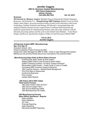 Jennifer Coggins
JDE Sr. Business Analyst Manufacturing
(20+Years) Experience
Atlanta, Georgia
Cell (404) 902-1843 Oct. 25, 2016
Summary
JD Edwards Sr. Business Analyst: Multiple Projects [National & Global] Alignment
Resources. (JD Edwards 9.1). Manufacturing MRP Solutions Module Focus on Work
Orders, Sales Orders, Invoicing and Receivables (Credit Card Collections) with Cloud
Technology: Problem Solutions and Strategy JD Edwards’s strong leadership with
analytical abilities business process improvement Coordinate both functional and
technical requirements for manufacturing business units and create solutions with JD
Edwards processing options and life cycle events Global Team Member – Team Player.
Prepare and Review specification (Improve Order to Cash Processes) CRM & MRP
R E S U M E’
Jennifer Coggins
JD Edwards Analyst (MRP- Manufacturing)
Sep 15 to Sep 16
Gravotech (Duluth, GA.)
Global Localization Project (France) & (USA)
Assignment: Daily Managed the MRP & CRM – Order to Cash Management System.
Making sure the process flowed without any interruptions.This process entails:
(Manufacturing) Sales Order & Work Orders Process
 Entering Daily Sales Orders & Work Orders
 Staging Sales Orders Cycle Process & Work Orders
 System Checking Inventory “On Hand” Supply & Demand
 Receivables Credit Checks – Credit Cards or Lines of Credits
 Purchasing MRP (Inventory Supply & Demand)
JDE Customer Service – Address Book Management
 Print Pick Slips to Warehouses
 Confirming Shipments
 Print Invoices
 Update Sales Reports
JDE Orders (SO & WO) Tables
Flash Cache Process
 JDE Sales Orders F4201 & F4211
 JDE Account Ledger F0911
 JDE Account Balances F0902
 JDE Manufacturing F48 Tables
JDE Manufacturing Process
(Back Office) Operations - Reports
 Sales Updates
 Data Validations
 G/L Post
 Financial Reporting
 Sales Reporting
 Manufacturing MRP Reporting
 