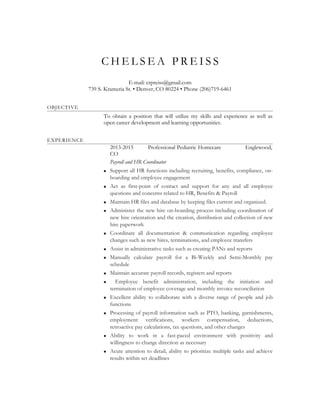 C H E L S E A P R E I S S
E-mail: crpreiss@gmail.com
739 S. Krameria St. • Denver, CO 80224 • Phone (206)719-6461
OBJECTIVE
To obtain a position that will utilize my skills and experience as well as
open career development and learning opportunities.
EXPERIENCE
2013-2015 Professional Pediatric Homecare Englewood,
CO
Payroll and HR Coordinator
 Support all HR functions including recruiting, benefits, compliance, on-
boarding and employee engagement
 Act as first-point of contact and support for any and all employee
questions and concerns related to HR, Benefits & Payroll
 Maintain HR files and database by keeping files current and organized.
 Administer the new hire on-boarding process including coordination of
new hire orientation and the creation, distribution and collection of new
hire paperwork
 Coordinate all documentation & communication regarding employee
changes such as new hires, terminations, and employee transfers
 Assist in administrative tasks such as creating PANs and reports
 Manually calculate payroll for a Bi-Weekly and Semi-Monthly pay
schedule
 Maintain accurate payroll records, registers and reports
 Employee benefit administration, including the initiation and
termination of employee coverage and monthly invoice reconciliation
 Excellent ability to collaborate with a diverse range of people and job
functions
 Processing of payroll information such as PTO, banking, garnishments,
employment verifications, workers compensation, deductions,
retroactive pay calculations, tax questions, and other changes
 Ability to work in a fast-paced environment with positivity and
willingness to change direction as necessary
 Acute attention to detail, ability to prioritize multiple tasks and achieve
results within set deadlines
 