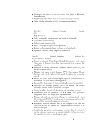  Implement and assist with the conversion from paper to Electronic
Health Records
 Implement HRIS software from no electronic tracking or records
 Assist with the onboarding of 150+ contractors to employees
2012-2013 Children’s Hospital Aurora,
CO
Staff Assistant II
 Order merchandise for department and handle incoming calls
 Assisted any position needed
 Utilized strong teamwork skills
 Broad knowledge of organizational operations
 Trained on 2 separate databases; proficient at technical skills
 Input labs, schedules, charts for patient information
2008-2011 Pediatric Associates Bellevue, WA
Human Resources Assistant
 Expert in Microsoft Word, Excel, Outlook, Powerpoint- took a class
‘Computers in Business’ in college that explored these programs full
capabilities
 Proficient in utilizing Attendance Enterprise software (timeclock) and
Paychex software (payroll)
 Managed and input payroll demands (PTO, Bearevement, Missing
Punches, etc.) for all 8 clinics which aided the upkeep for processing
payroll
 Trained and skilled in processing company’s payroll; created a manual to
assist future H.R. staff when executing payroll
 Recruited for the company (8 clinics including Business/Admin office)
 Developed and managed posting jobs to the website, for external
candidates, and the Intranet for internal candidates
 Created templates for each job description and maintained revisions
 Implemented new hire paperwork (I-9, W-4, EEOC, etc.); performed
background checks and drug screens for all new hires
 Managed all employee adds/terms/changes to medical, dental, vision,
life insurance, and 401K. I stayed current in maintaining employee files
and upheld the laws regulating private information
 Voluntarily attended seminars held by the company’s law firm and
proactively revised and updated the Employee Handbook to give to all
staff and managers
 Completed a quarterly report to calculate hours to check if employee’s
met the minimum requirement to maintain eligibility for benefits; created
the manual on the steps to actualizing the report
2
 