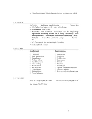  Utilized interpersonal skills and assisted in every aspect covered in H.R.
EDUCATION
2005-2008 Washington State University Pullman, WA
 B.S., Bachelor’s in Sciences with a major in Psychology
 Graduated on Dean’s List
 Researcher with maximum involvement for the Psychology
department recording results of a study monitoring brain
development after a trauma (was published in Psychology Today)
2003-2005 Green River Community College Auburn,
WA
 A.A, Associates in Arts with a major in Psychology
 Graduated with Honors
STRENGTHS
Intellectual:
 Organized
 Time Management
 Quick Learner
 Problem Solver
 Detail Orientated
 Hard-working
 Results-driven
 Self-motivated
 Goal Oriented
 Takes initiative
 Focus/dedication
Interpersonal:
 Professional
 Leadership
 Collaborative
 Independent
 Ethical
 Assertive
 Team Player
 Open to constructive feedback
 Customer-oriented
 Relevant professional experience
REFERENCES
Susie McLenaghan (206) 427-8900 Breanne Atkerson (206) 947-2628
Kay Kinzie (720) 777-6006
3
 