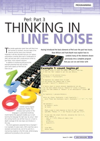 PROGRAMMING
59LINUX MAGAZINEIssue 21 • 2002
Perl: Part 3
THINKING IN
LINE NOISE
T
he sample application given here will show how
Perl earned its monikers, the duct tape of the
Internet and the Swiss army chainsaw.
Hopefully it will also illustrate how you can replace
automations currently done with a combination of
shell, sed and awk with a small amount of Perl to
give faster, more coherent solutions.
In addition to reinforcing old ground the
example presented here also touches
upon some aspects of Perl that we
have not yet
covered; such as regular
expressions. Rather than
introduce each portion of the
language in a piecemeal month-by-
month fashion this approach enables you to start
learning the language the right way: by using it. Over
the coming months we will then focus on a more in-
depth coverage of the new topics we introduce in
this way.
The short application presented here as Example 1
is an example of a glue script: a Perl script that uses a
standard command to do a lot of its work for it;
maintaining simplicity in the Perl code, while bringing
additional functionality to the command.
Having introduced the basic elements of Perl over the past two issues,
Dean Wilson and Frank Booth now explain how to
combine many of the elements shown
previously into a complete program
that you can run and tinker with
Example 1: count_logins.pl
01 # Sample script to count the number of logins a user has.
02 # Uses the ‘who’ command to get the user details.
03
04 #Location of the external binary.
05 my $whobin = “/usr/bin/who”;
06
07 # Separates the command from its path
08 # and assigns the command name in $cmd.
09 my $cmd = (split(“/”, $whobin))[-1];
10
11 # Sanity check to ensure external dependencies are met.
12 die “No $cmd command found at ‘$whobin’n” unless –e $whobin;
13 die “The $cmd command at ‘$whobin’ is not executablen” unless –xU
$whobin;
14
15 my %usertally = getusers($whobin);
16
17 while (my ($user, $numlogins) = each %usertally) {
18 print “$user has $numlogins login”, $numlogins > 1 ? “s” : “”, “n”;
19 }
20
21 sub getusers {
22 my $whobin = shift;
23 my %user;
24
25 #Open a pipe to read response in from the ‘who’ command
26 open(WHO, “$whobin |”) || die “Failed to open who: $!n”;
27
28 # loop over the output from who, assigning the line to $_
29 while (<WHO>) {
30 next if /^s*$/; #Skip all empty lines
31 chomp;
32 m/(w+)s/;
33 $user{$1}++;
34 }
35
36 close WHO;
37 return %user;
38 }
 