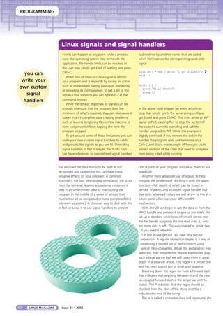 PROGRAMMING
62 LINUX MAGAZINE
has returned the data that is to be read. If not
recognised and catered for this can have many
negative effects on your program. A common
example is the user prematurely terminating the script
from the terminal, leaving any external resources it
uses in an undermined state or interrupting the
program in the middle of a series of actions that
must either all be completed or none completed (this
is known as atomic). A common way to deal with this
in Perl on Linux is to use signal handlers to protect
critical parts of your program and allow them to exit
gracefully.
Another more advanced use of signals to help
mitigate the problems of blocking is with the alarm
function – full details of which can be found in
perldoc –f alarm, and a custom signal handler but
due to its advanced nature we will return to this at a
future point when we cover different IPC
mechanisms.
With line 29 we begin to get the data in from the
WHO handle and process it to give us our totals. We
set up a standard while loop which will iterate over
the file handle assigning the line read in to $_ until
no more data is left. This was covered in article two
if you need a refresher.
On line 30 we get our first view of a regular
expression. A regular expression (regex) is a way of
expressing a desired set of text to match using
special meta-characters. While this explanation may
seem less than enlightening regular expressions play
such a large part in Perl we will cover them in great
depth in a separate article. This regex is a simple one
and has been placed just to whet your appetite.
Breaking down the regex we have a forward slash
that indicates that anything between it and the next
un-escaped forward slash is the target we wish to
match. The ^ indicates that the regex should be
checked from the start of the string and the $
indicates the end of the string.
The s is called a character class and represents the
Issue 21 • 2002
Linux signals and signal handlers
you can
write your
own custom
signal
handlers
Events can happen at any point while a process
runs: the operating system may terminate the
application, file handle limits can be reached or
the user may simply get tired of waiting and press
Ctrl+C.
When one of these occurs a signal is sent to
your program and it responds by taking an action
such as immediately halting execution and exiting
or rereading its configuration. To get a list of the
signals Linux supports you can type kill –l at the
command prompt.
While the default responses to signals can be
enough to ensure that the program does the
minimum of what’s required, they can also cause it
to exit in an incomplete state creating problems
such as leaving temporary files on the machine or
even just prevent it from logging the time the
program stopped.
To get around some of these limitations you can
write your own custom signal handlers to catch
and process the signals as you see fit. Overriding
signal handlers in Perl is simple, the %SIG hash
can have references to user-defined signal handlers
(subroutines by another name) that are called
when Perl receives the corresponding catch-able
signal.
$SIG{INT} = sub { print “I got killedn”; U
exit; };
while (1) {
print “Still heren”;
sleep 2;
}
In the above code snippet we enter an infinite
loop that simply prints the same string until you
get bored and press Ctrl+C. This then sends an INT
signal to Perl, causing Perl to stop the section of
the code it’s currently executing and call the
handler assigned to INT. While this example is
slightly contrived, if you remove the exit in the
handler the program does not terminate on a
Ctrl+C and this is one example of how you could
protect sections of the code that need to complete
from being killed while running.
 