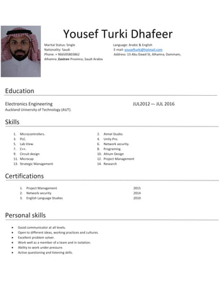 Yousef Turki Dhafeer
Marital Status: Single Language: Arabic & English
Nationality: Saudi E-mail: yousefturki@hotmail.com
Phone: + 966505803862 Address: 13 Abu Dawd St, Alhamra, Dammam,
Alhamra ,Eastren Province, Saudi Arabia
Education
Electronics Engineering JUL2012 –- JUL 2016
Auckland University of Technology (AUT).
Skills
1. Microcontrollers. 2. Atmel Studio.
3. PLC. 4. Unity Pro.
5. Lab View. 6. Network security.
7. C++. 8. Programing.
9. Circuit design 10. Altium Design
11. Microcap 12. Project Management
13. Strategic Management 14. Research
Certifications
1. Project Management 2015
2. Network security 2014
3. English Language Studies 2010
Personal skills
 Good communicator at all levels.
 Open to different ideas, working practices and cultures.
 Excellent problem solver.
 Work well as a member of a team and in isolation.
 Ability to work under pressure.
 Active questioning and listening skills.
 