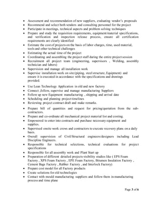 Page 3 of 6
 Assessment and recommendation of new suppliers, evaluating vendor’s proposals
 Recommend and select both vendors and consulting personnel for the project
 Participate in meetings, technical aspects and problem solving techniques
 Prepare and study the requisition requirements, equipment/material specifications,
and verification and inspection release process, ensure all certification
requirements are clearly identified
 Estimate the cost of projects on the basis of labor charges, time, used material,
tools and other technical challenges
 Estimating the actual time of the project
 Coordinating and assembling the project staff during the entire project session
 Recruitment all project team (engineering, supervisors , Welding, assembly
technician and labors)
 Supervision and manage all installation work
 Supervise installation work on site (piping, steel structure, Equipment) and
ensure it is executed in accordance with the specifications and drawings
provided.
 Use Lean Technology Application in old and new factory
 Connect ,follow, supervise and manage manufacturing Suppliers
 Follow up new Equipment manufacturing , shipping and arrival date
 Scheduling and planning project timelines
 Reviewing project contract draft and make remarks.
 Prepare bill of quantities and request for pricing/quotation from the sub-
contractors.
 Prepare and co-ordinate all mechanical project material list and costing.
 Empowered to enter into contracts and purchase necessary equipment and
supplies.
 Supervised onsite work crews and contractors to execute recovery plans on a daily
basis.
 Overall supervision of Civil/Structural engineers/designers including Lead
Discipline Engineers.
 Responsible for technical selections, technical evaluations for project
specifications
 Responsible for all assembly work and Plant Start up
 Preparation of different detailed projects visibility studies like ( EPS Foam
Factory , XPS Foam Factory , EPE Foam Factory, Bitumen Insulation Factory ,
Cement Bags Factory , Rubber Factory , and Interlock Factory)
 Prepare cost model for all Factory products
 Create solutions for old technologies
 Contact with mould manufacturing suppliers and follow them in manufacturing
process and time plane
 