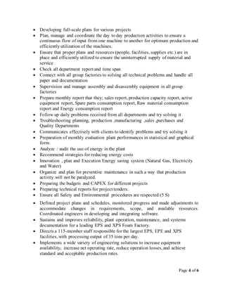 Page 4 of 6
 Developing full-scale plans for various projects
 Plan, manage and coordinate the day to day production activities to ensure a
continuous flow of input from one machine to another for optimum production and
efficiently utilization of the machines.
 Ensure that proper plans and resources (people, facilities, supplies etc.) are in
place and efficiently utilized to ensure the uninterrupted supply of material and
service
 Check all department report and time span
 Connect with all group factories to solving all technical problems and handle all
paper and documentation
 Supervision and manage assembly and disassembly equipment in all group
factories
 Prepare monthly report that they; sales report, production capacity report, active
equipment report, Spare parts consumption report, Raw material consumption
report and Energy consumption report
 Follow up daily problems received from all departments and try solving it
 Troubleshooting planning, production ,manufacturing ,sales ,purchases and
Quality Departments
 Communicates effectively with clients to identify problems and try solving it
 Preparation of monthly evaluation plant performances in statistical and graphical
form.
 Analyze / audit the use of energy in the plant
 Recommend strategies for reducing energy costs
 Innovation , plan and Execution Energy saving system (Natural Gas, Electricity
and Water)
 Organize and plan for preventive maintenance in such a way that production
activity will not be paralyzed.
 Preparing the budgets and CAPEX for different projects
 Preparing technical reports for project tenders.
 Ensure all Safety and Environmental procedures are respected (5 S)
 Defined project plans and schedules, monitored progress and made adjustments to
accommodate changes in requirements, scope, and available resources.
Coordinated engineers in developing and integrating software.
 Sustains and improves reliability, plant operation, maintenance, and systems
documentation for a leading EPS and XPS Foam Factory.
 Directs a 115-member staff responsible for the largest EPS, EPE and XPS
facilities, with processing output of 35 tons per day.
 Implements a wide variety of engineering solutions to increase equipment
availability, increase net operating rate, reduce operation losses, and achieve
standard and acceptable production rates.
 