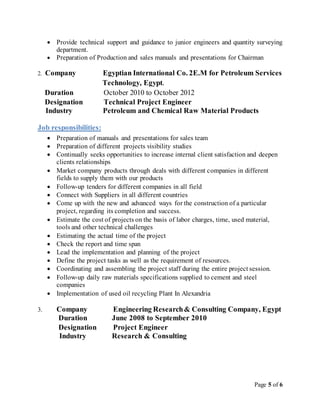 Page 5 of 6
 Provide technical support and guidance to junior engineers and quantity surveying
department.
 Preparation of Production and sales manuals and presentations for Chairman
2. Company Egyptian International Co. 2E.M for Petroleum Services
Technology, Egypt.
Duration October 2010 to October 2012
Designation Technical Project Engineer
Industry Petroleum and Chemical Raw Material Products
Job responsibilities:
 Preparation of manuals and presentations for sales team
 Preparation of different projects visibility studies
 Continually seeks opportunities to increase internal client satisfaction and deepen
clients relationships
 Market company products through deals with different companies in different
fields to supply them with our products
 Follow-up tenders for different companies in all field
 Connect with Suppliers in all different countries
 Come up with the new and advanced ways for the construction of a particular
project, regarding its completion and success.
 Estimate the cost of projects on the basis of labor charges, time, used material,
tools and other technical challenges
 Estimating the actual time of the project
 Check the report and time span
 Lead the implementation and planning of the project
 Define the project tasks as well as the requirement of resources.
 Coordinating and assembling the project staff during the entire project session.
 Follow-up daily raw materials specifications supplied to cement and steel
companies
 Implementation of used oil recycling Plant In Alexandria
3. Company Engineering Research& Consulting Company, Egypt
Duration June 2008 to September 2010
Designation Project Engineer
Industry Research & Consulting
 