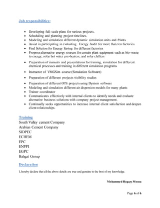 Page 6 of 6
Job responsibilities:
 Developing full-scale plans for various projects.
 Scheduling and planning project timelines.
 Modeling and simulation different dynamic simulation units and Plants
 Assist in participating in evaluating Energy Audit for more than ten factories
 Find Solution for Energy Saving for different factories
 Propose alternative energy sources for certain plant equipment such as bio-waste
to energy, solar hot water pre-heaters, and solar chillers
 Preparation of manuals and presentations for training, simulation for different
chemical processes and training in different simulation programs
 Instructor of VMGSim course (Simulation Software)
 Preparation of different projects visibility studies
 Preparation of different OTS projects using Dynism software
 Modeling and simulation different air dispersion models for many plants
 Trainer coordinator
 Communicates effectively with internal clients to identify needs and evaluate
alternative business solutions with company project management.
 Continually seeks opportunities to increase internal client satisfaction and deepen
client relationships.
Training
South Valley cement Company
Arabian Cement Company
SIDPEC
ECHEM
EPC
ENPPI
EGPC
Bahgat Group
Declaration
I, hereby declare that all the above details are true and genuine to the best of my knowledge.
Mohammed Hegazy Mousa
 