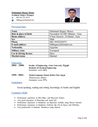 Page 1 of 6
Mohammed Hegazy Mousa
Technical Project Manager
002 010 222 36273
Mdhegazy@hotmail.com
Personal data
Name Mohamed Hegazy Mousa
Date & place of birth November 24,1985 Elharam - Giza
Home address 9 Nasr Elsawra , El Haram , Giza
Sex Male
Phone 002- 01022236273
E-mail address Mdhegazy@hotmail.com
Nationality Egyptian
Military state Exempted
Car & driving license Have
Marital status Married
Education
2002 – 2008: Faculty of Engineering, Cairo University, Egypt
Bachelor of Chemical Engineering
Graduation score: 64%
1999 - 2002: Orman Language School, Dokki, Giza, Egypt
Thanaweya Amma
Graduation score: 97%
Languages
Good speaking, reading and writing knowledge of Arabic and English.
Computer Skills
 Professional experience in MS-Office, and Microsoft Project.
 Very good experience in Photoshop and AutoCAD
 Professional experience in Simulation air dispersion modules using Breeze Aermod.
 Professional experience in Simulation Software like Pro II, Hysys and VMGSim.
 Very professional in Dynamic Simulation using Dynsim
 
