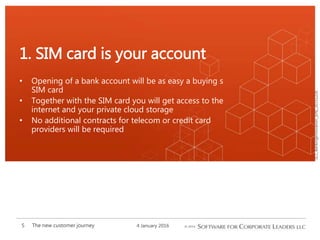 SCL_BankingInnovation_[EN]_20151226
• Opening of a bank account will be as easy a buying s
SIM card
• Together with the SIM card you will get access to the
internet and your private cloud storage
• No additional contracts for telecom or credit card
providers will be required
1. SIM card is your account
4 January 2016The new customer journey5
 