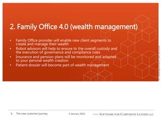 SCL_BankingInnovation_[EN]_20151226
• Family Office provider will enable new client segments to
create and manage their wealth
• Robot advisors will help to ensure to the overall custody and
the execution of governance and compliance rules
• Insurance and pension plans will be monitored and adapted
to your peronal wealth creation
• Patient dossier will become part of wealth management
2. Family Office 4.0 (wealth management)
4 January 2016The new customer journey6
 