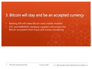 SCL_BankingInnovation_[EN]_20151226
• Banking API will make Bitcoin mass market enabled
• KYC and EMBARGO database suppliers will protect the
Bitcoin ecosystem from fraud and money laundering
3. Bitcoin will stay and be an accepted currency
4 January 2016The new customer journey7
 