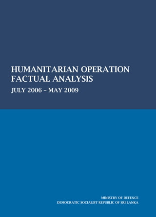 HUMANITARIAN OPERATION
FACTUAL ANALYSIS
JULY 2006 – MAY 2009
MINISTRY OF DEFENCE
DEMOCRATIC SOCIALIST REPUBLIC OF SRI LANKA
 