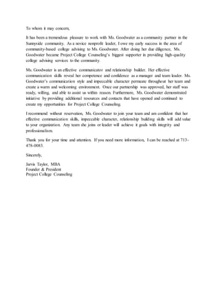 To whom it may concern,
It has been a tremendous pleasure to work with Ms. Goodwater as a community partner in the
Sunnyside community. As a novice nonprofit leader, I owe my early success in the area of
community-based college advising to Ms. Goodwater. After doing her due diligence, Ms.
Goodwater became Project College Counseling’s biggest supporter in providing high-quality
college advising services to the community.
Ms. Goodwater is an effective communicator and relationship builder. Her effective
communication skills reveal her competence and confidence as a manager and team leader. Ms.
Goodwater’s communication style and impeccable character permeate throughout her team and
create a warm and welcoming environment. Once our partnership was approved, her staff was
ready, willing, and able to assist us within reason. Furthermore, Ms. Goodwater demonstrated
initiative by providing additional resources and contacts that have opened and continued to
create my opportunities for Project College Counseling.
I recommend without reservation, Ms. Goodwater to join your team and am confident that her
effective communication skills, impeccable character, relationship building skills will add value
to your organization. Any team she joins or leader will achieve it goals with integrity and
professionalism.
Thank you for your time and attention. If you need more information, I can be reached at 713-
478-0083.
Sincerely,
Jarvis Taylor, MBA
Founder & President
Project College Counseling
 